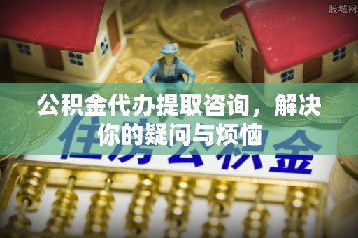 达仁公积金代办提取咨询，解决你的疑问与烦恼
