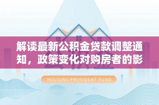 达仁解读最新公积金贷款调整通知，政策变化对购房者的影响