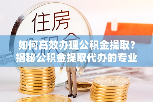 达仁如何高效办理公积金提取？揭秘公积金提取代办的专业服务