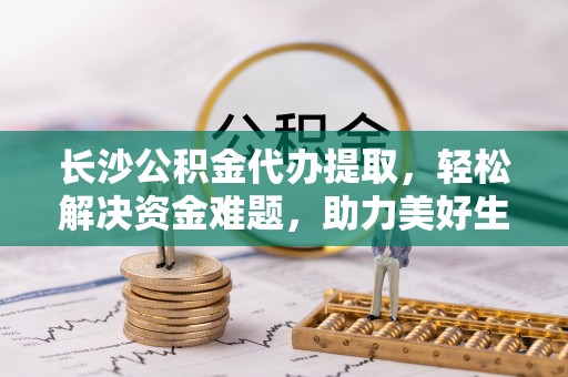 达仁长沙公积金代办提取，轻松解决资金难题，助力美好生活