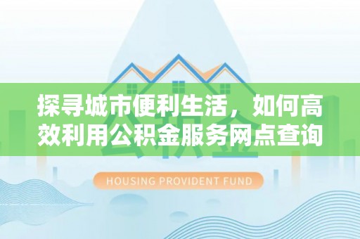 达仁探寻城市便利生活，如何高效利用公积金服务网点查询提升办事效率