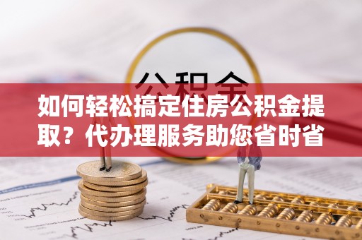 达仁如何轻松搞定住房公积金提取？代办理服务助您省时省力