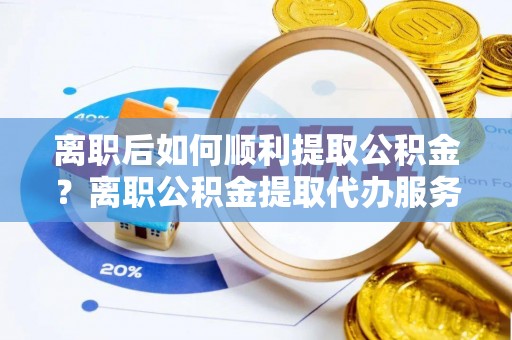 达仁离职后如何顺利提取公积金？离职公积金提取代办服务帮你搞定！