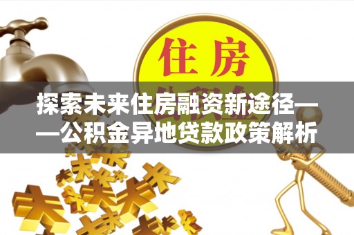 达仁探索未来住房融资新途径——公积金异地贷款政策解析与实践