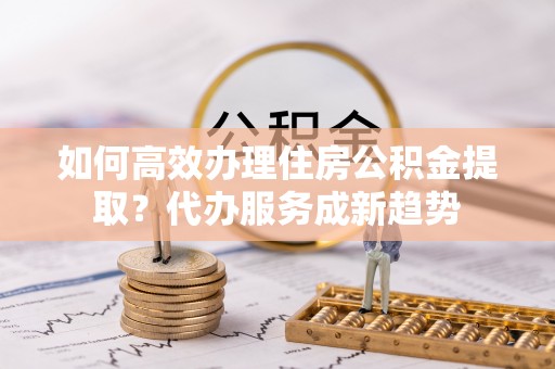达仁如何高效办理住房公积金提取？代办服务成新趋势