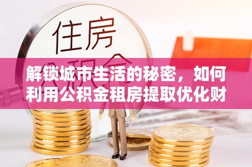 达仁解锁城市生活的秘密，如何利用公积金租房提取优化财务规划