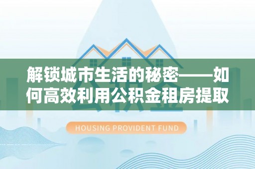 达仁解锁城市生活的秘密——如何高效利用公积金租房提取政策优化居住体验