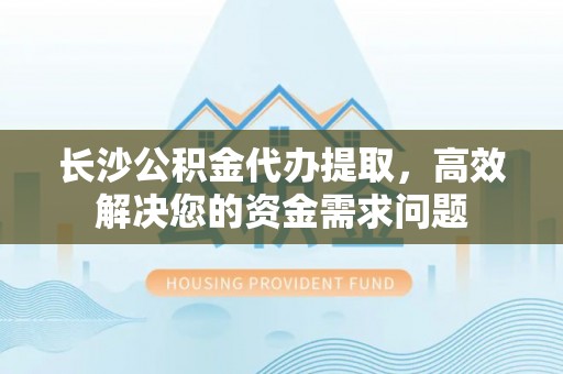 达仁长沙公积金代办提取，高效解决您的资金需求问题