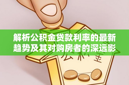 达仁解析公积金贷款利率的最新趋势及其对购房者的深远影响