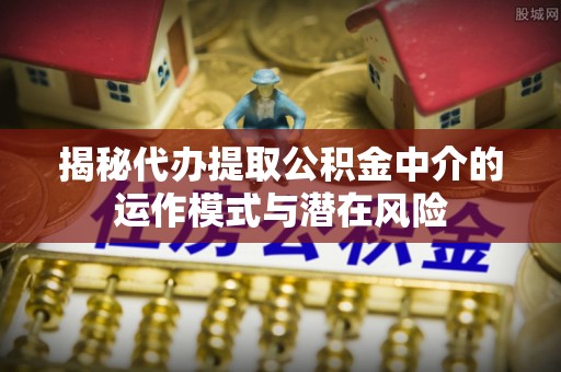 达仁揭秘代办提取公积金中介的运作模式与潜在风险