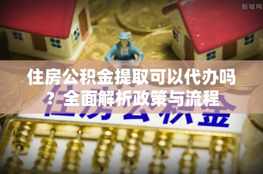 达仁住房公积金提取可以代办吗？全面解析政策与流程