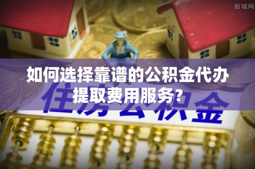 达仁如何选择靠谱的公积金代办提取费用服务？