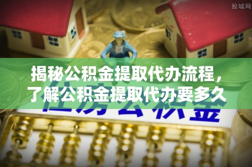 达仁揭秘公积金提取代办流程，了解公积金提取代办要多久的关键因素