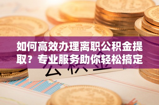 达仁如何高效办理离职公积金提取？专业服务助你轻松搞定