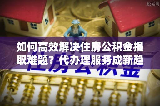 达仁如何高效解决住房公积金提取难题？代办理服务成新趋势