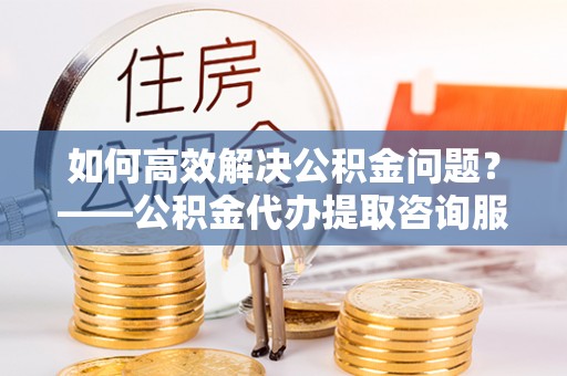 达仁如何高效解决公积金问题？——公积金代办提取咨询服务指南