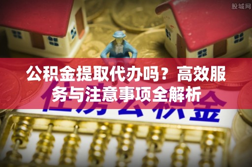达仁公积金提取代办吗？高效服务与注意事项全解析