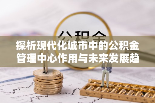 达仁探析现代化城市中的公积金管理中心作用与未来发展趋势