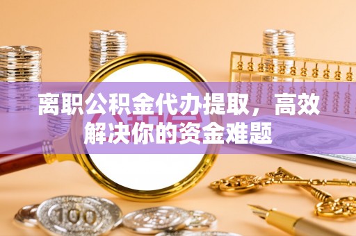 达仁离职公积金代办提取，高效解决你的资金难题