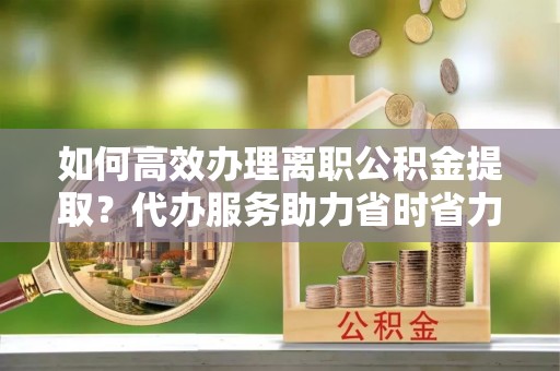 达仁如何高效办理离职公积金提取？代办服务助力省时省力