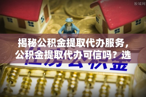 达仁揭秘公积金提取代办服务，公积金提取代办可信吗？选择前你需要知道的真相