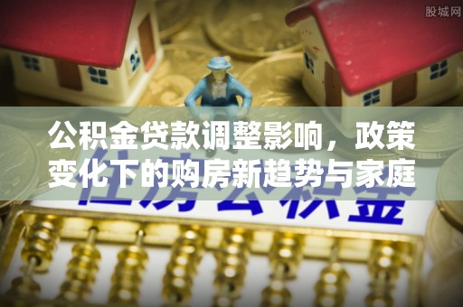 达仁公积金贷款调整影响，政策变化下的购房新趋势与家庭财务规划