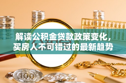 达仁解读公积金贷款政策变化，买房人不可错过的最新趋势