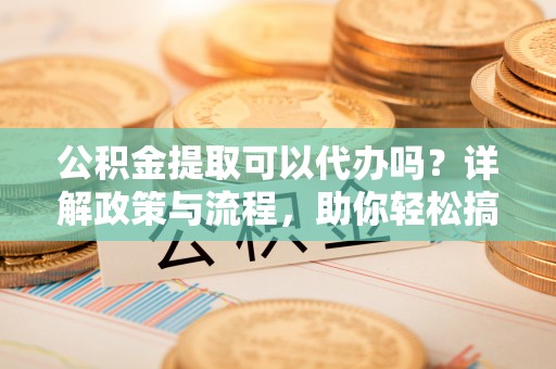 达仁公积金提取可以代办吗？详解政策与流程，助你轻松搞定！
