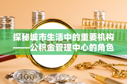 达仁探秘城市生活中的重要机构——公积金管理中心的角色与意义