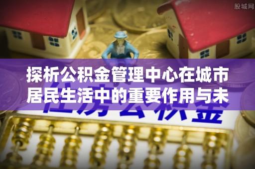 达仁探析公积金管理中心在城市居民生活中的重要作用与未来发展趋势