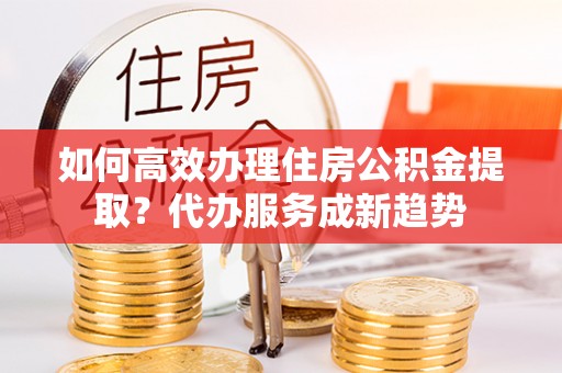 达仁如何高效办理住房公积金提取？代办服务成新趋势