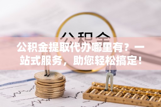 达仁公积金提取代办哪里有？一站式服务，助您轻松搞定！