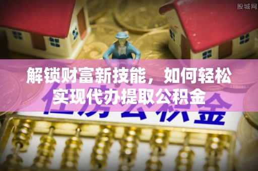 达仁解锁财富新技能，如何轻松实现代办提取公积金
