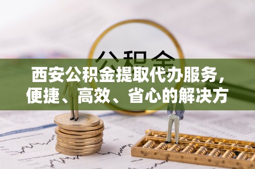 达仁西安公积金提取代办服务，便捷、高效、省心的解决方案