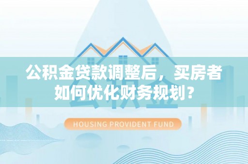 达仁公积金贷款调整后，买房者如何优化财务规划？