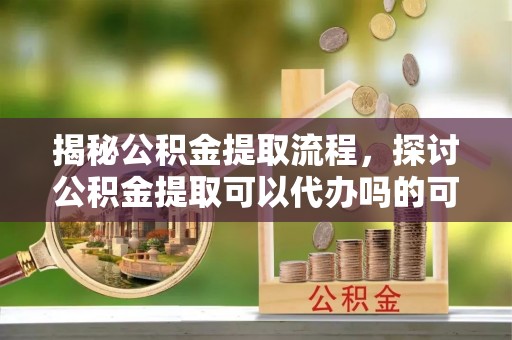 达仁揭秘公积金提取流程，探讨公积金提取可以代办吗的可行性与注意事项