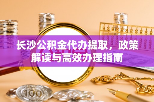 达仁长沙公积金代办提取，政策解读与高效办理指南