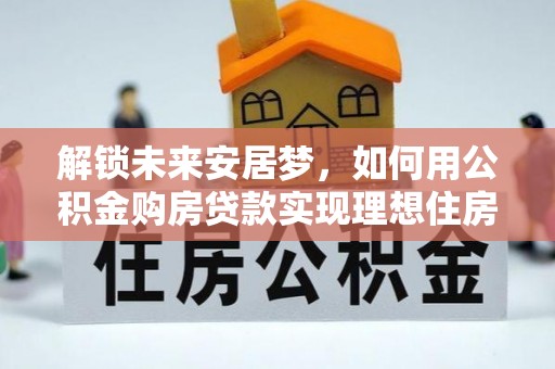 达仁解锁未来安居梦，如何用公积金购房贷款实现理想住房计划