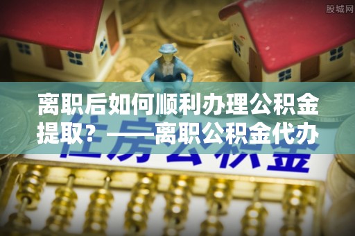 达仁离职后如何顺利办理公积金提取？——离职公积金代办提取全攻略