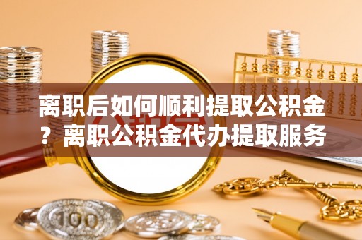 达仁离职后如何顺利提取公积金？离职公积金代办提取服务助力无忧办理