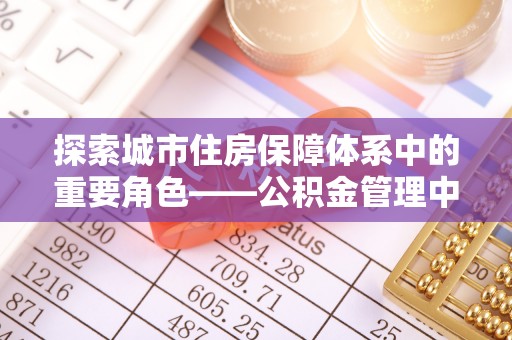 达仁探索城市住房保障体系中的重要角色——公积金管理中心