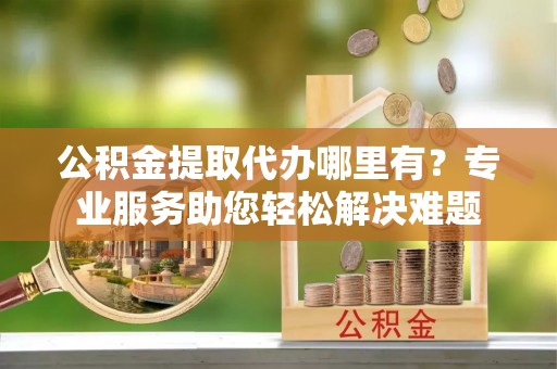 达仁公积金提取代办哪里有？专业服务助您轻松解决难题