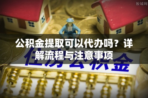 达仁公积金提取可以代办吗？详解流程与注意事项