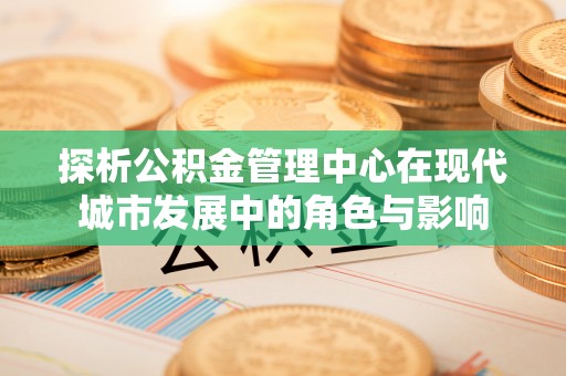 达仁探析公积金管理中心在现代城市发展中的角色与影响