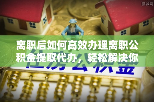 达仁离职后如何高效办理离职公积金提取代办，轻松解决你的后顾之忧