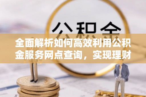 达仁全面解析如何高效利用公积金服务网点查询，实现理财与生活优化