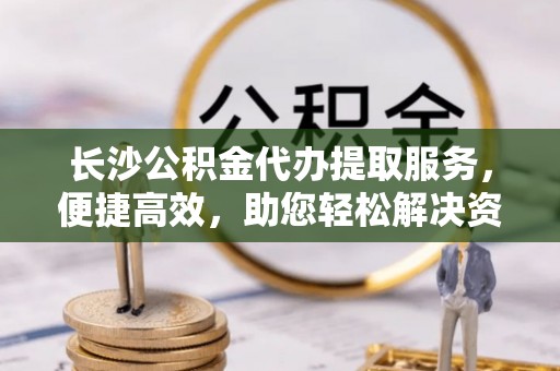 达仁长沙公积金代办提取服务，便捷高效，助您轻松解决资金需求