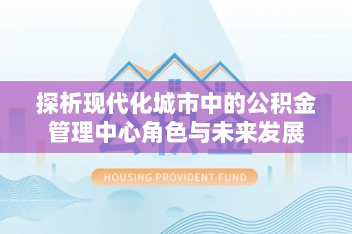 达仁探析现代化城市中的公积金管理中心角色与未来发展