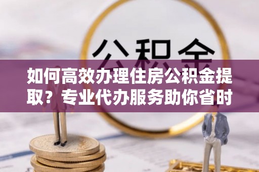 达仁如何高效办理住房公积金提取？专业代办服务助你省时省力