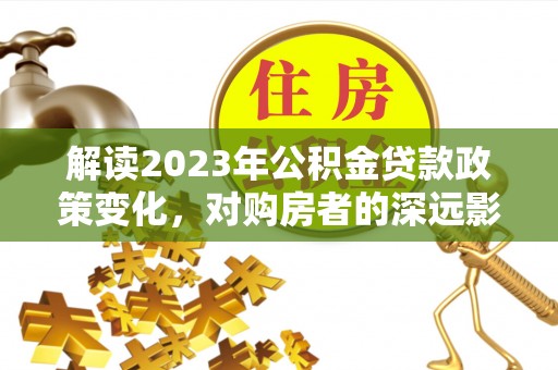 达仁解读2023年公积金贷款政策变化，对购房者的深远影响